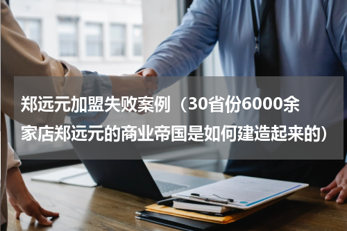 郑远元加盟失败案例（30省份6000余家店郑远元的商业帝国是如何建造起来的）