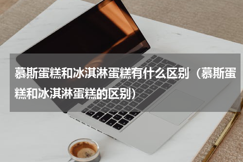 慕斯蛋糕和冰淇淋蛋糕有什么区别（慕斯蛋糕和冰淇淋蛋糕的区别）