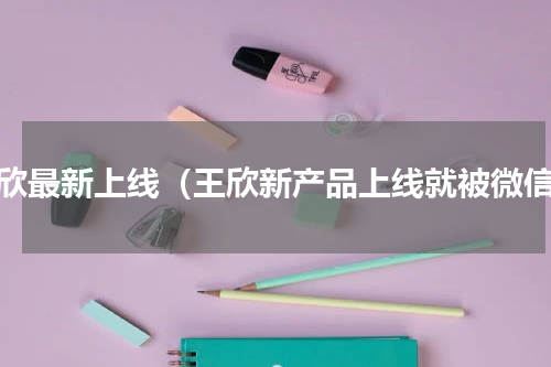 王欣最新上线（王欣新产品上线就被微信）