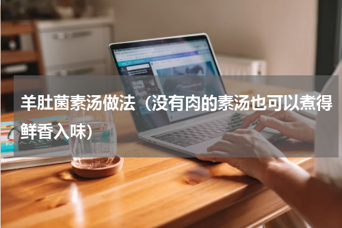 羊肚菌素汤做法（没有肉的素汤也可以煮得鲜香入味）