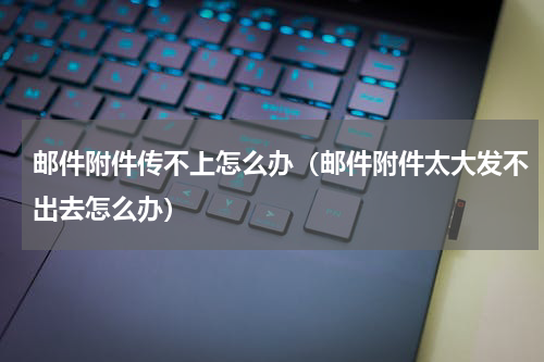 邮件附件传不上怎么办（邮件附件太大发不出去怎么办）