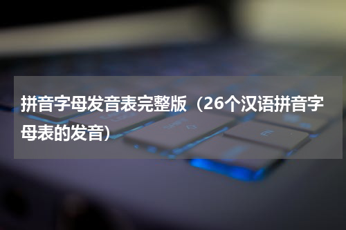 拼音字母发音表完整版（26个汉语拼音字母表的发音）