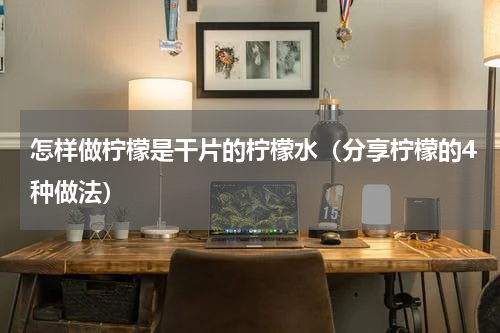 怎样做柠檬是干片的柠檬水（分享柠檬的4种做法）