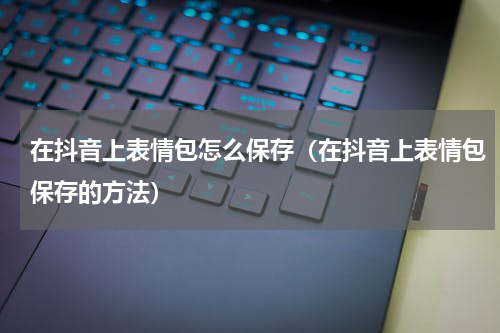 在抖音上表情包怎么保存（在抖音上表情包保存的方法）