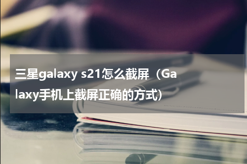 三星galaxy s21怎么截屏（Galaxy手机上截屏正确的方式）