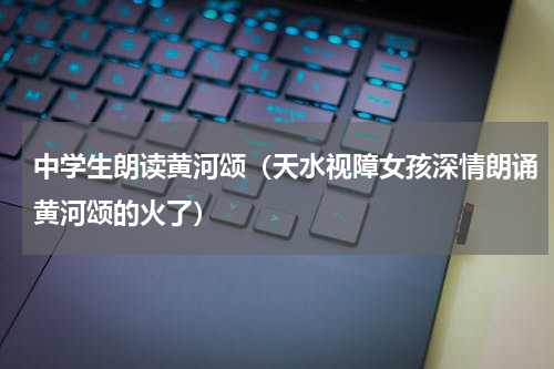 中学生朗读黄河颂（天水视障女孩深情朗诵黄河颂的火了）