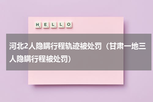 河北2人隐瞒行程轨迹被处罚（甘肃一地三人隐瞒行程被处罚）