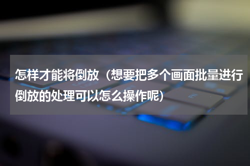 怎样才能将倒放（想要把多个画面批量进行倒放的处理可以怎么操作呢）