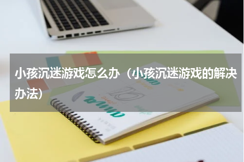 小孩沉迷游戏怎么办（小孩沉迷游戏的解决办法）