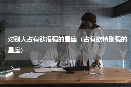 对别人占有欲很强的星座（占有欲特别强的星座）