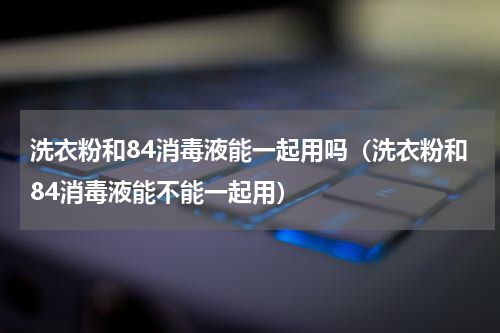 洗衣粉和84消毒液能一起用吗（洗衣粉和84消毒液能不能一起用）