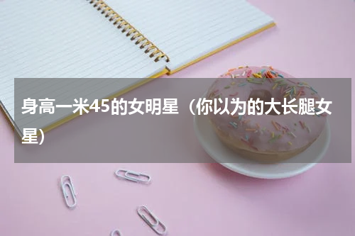 身高一米45的女明星（你以为的大长腿女星）