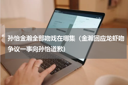 孙怡金瀚全部吻戏在哪集（金瀚回应龙虾吻争议一事向孙怡道歉）