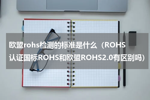 欧盟rohs检测的标准是什么（ROHS认证国标ROHS和欧盟ROHS2.0有区别吗）