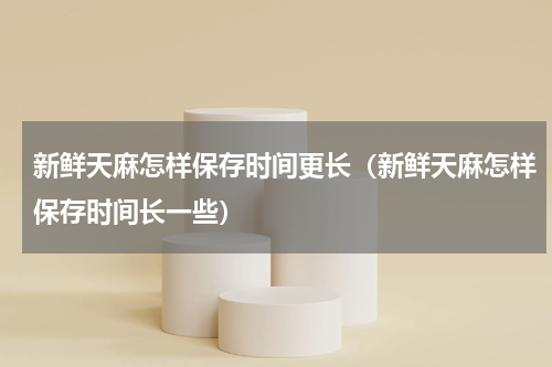新鲜天麻怎样保存时间更长（新鲜天麻怎样保存时间长一些）