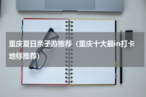 重庆夏日亲子游推荐（重庆十大最in打卡地标推荐）