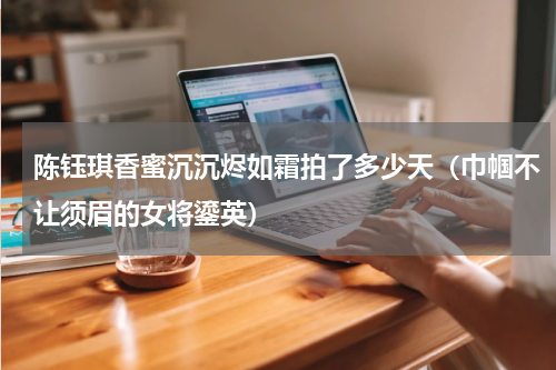 陈钰琪香蜜沉沉烬如霜拍了多少天（巾帼不让须眉的女将鎏英）