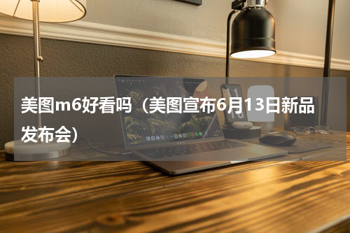 美图m6好看吗（美图宣布6月13日新品发布会）