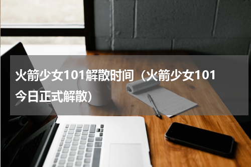 火箭少女101解散时间（火箭少女101今日正式解散）
