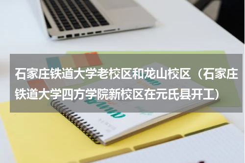 石家庄铁道大学老校区和龙山校区（石家庄铁道大学四方学院新校区在元氏县开工）