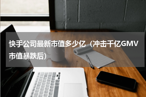 快手公司最新市值多少亿（冲击千亿GMV市值暴跌后）
