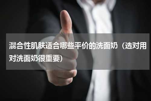混合性肌肤适合哪些平价的洗面奶（选对用对洗面奶很重要）