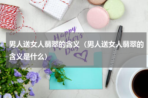 男人送女人翡翠的含义（男人送女人翡翠的含义是什么）