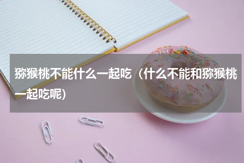 猕猴桃不能什么一起吃（什么不能和猕猴桃一起吃呢）