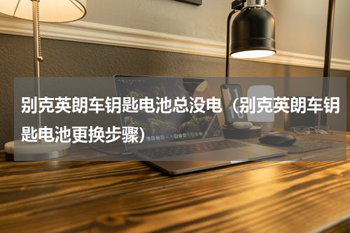 别克英朗车钥匙电池总没电（别克英朗车钥匙电池更换步骤）