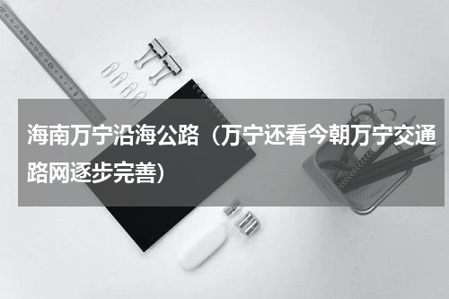 海南万宁沿海公路（万宁还看今朝万宁交通路网逐步完善）