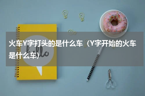 火车Y字打头的是什么车（Y字开始的火车是什么车）