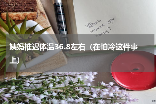 姨妈推迟体温36.8左右（在怕冷这件事上）