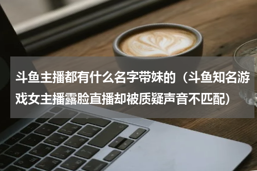 斗鱼主播都有什么名字带妹的（斗鱼知名游戏女主播露脸直播却被质疑声音不匹配）