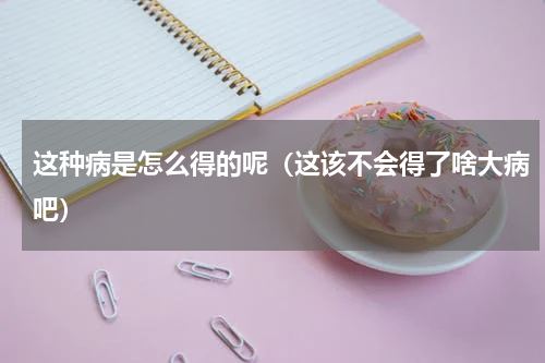 这种病是怎么得的呢（这该不会得了啥大病吧）