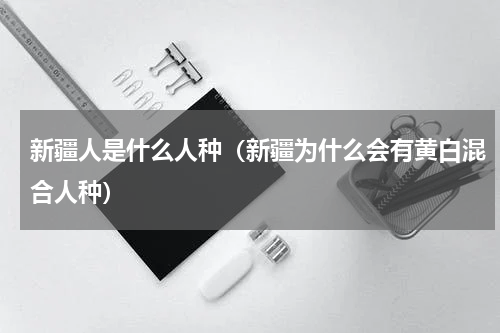 新疆人是什么人种（新疆为什么会有黄白混合人种）