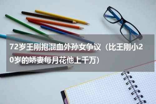 72岁王刚抱混血外孙女争议（比王刚小20岁的娇妻每月花他上千万）