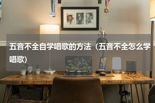 五音不全自学唱歌的方法（五音不全怎么学唱歌）