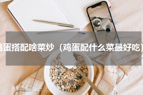 鸡蛋搭配啥菜炒（鸡蛋配什么菜最好吃）