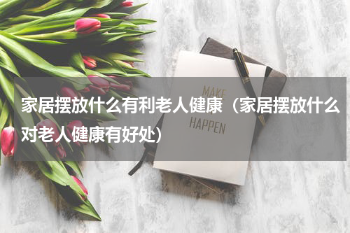 家居摆放什么有利老人健康（家居摆放什么对老人健康有好处）