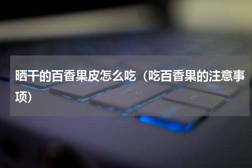 晒干的百香果皮怎么吃（吃百香果的注意事项）