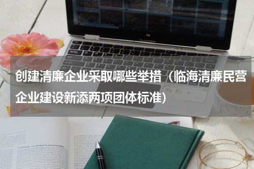 创建清廉企业采取哪些举措（临海清廉民营企业建设新添两项团体标准）