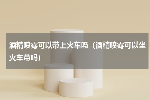 酒精喷雾可以带上火车吗（酒精喷雾可以坐火车带吗）