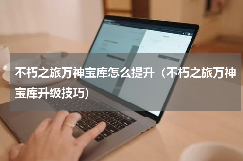 不朽之旅万神宝库怎么提升（不朽之旅万神宝库升级技巧）
