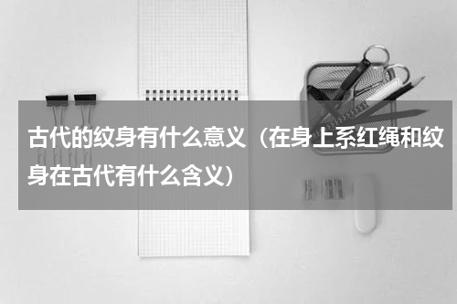 古代的纹身有什么意义（在身上系红绳和纹身在古代有什么含义）