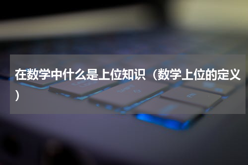 在数学中什么是上位知识（数学上位的定义）