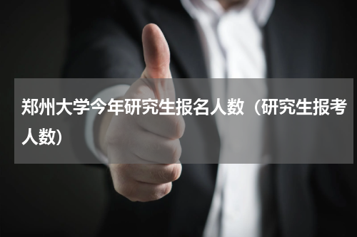 郑州大学今年研究生报名人数（研究生报考人数）