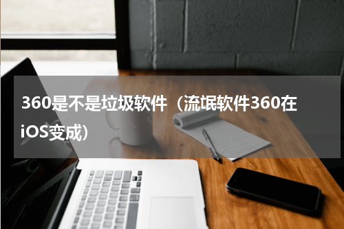 360是不是垃圾软件（流氓软件360在iOS变成）