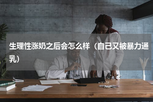 生理性涨奶之后会怎么样（自己又被暴力通乳）