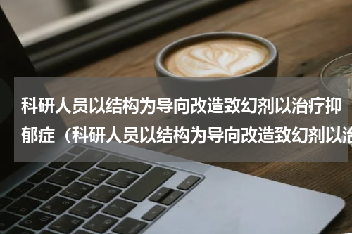 科研人员以结构为导向改造致幻剂以治疗抑郁症（科研人员以结构为导向改造致幻剂以治疗抑郁症）