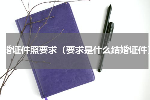 结婚证件照要求（要求是什么结婚证件）